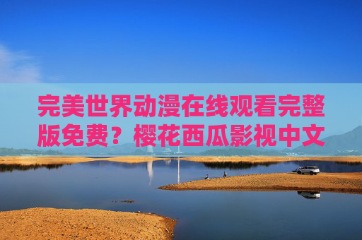 完美世界动漫在线观看完整版免费?樱花西瓜影视中文版资源全解析 完美世界动漫在线观看完整版免费?樱花西瓜影视中文版资源全解析