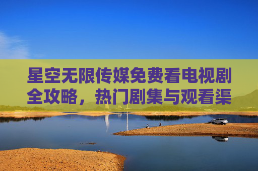 星空无限传媒免费看电视剧全攻略，热门剧集与观看渠道详解，星空无限传媒免费看电视剧全攻略，热门剧集与观看渠道详解