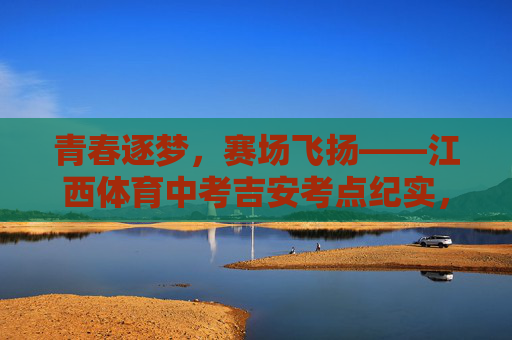 青春逐梦，赛场飞扬——江西体育中考吉安考点纪实，青春逐梦赛场飞扬——江西体育中考吉安考点纪实
