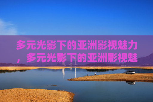 多元光影下的亚洲影视魅力,多元光影下的亚洲影视魅力 多元光影下的亚洲影视魅力,多元光影下的亚洲影视魅力