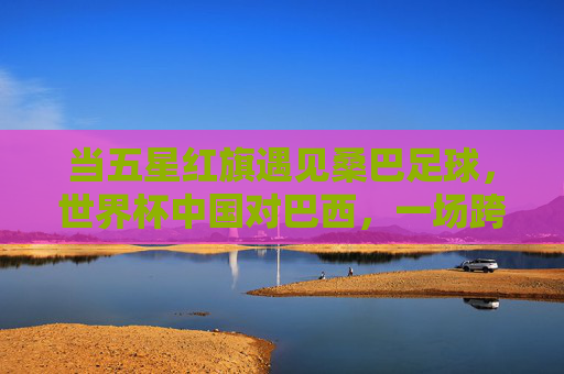 当五星红旗遇见桑巴足球，世界杯中国对巴西，一场跨越山海的足球对话，五星红旗对话桑巴足球，世界杯中巴跨越山海的对话
