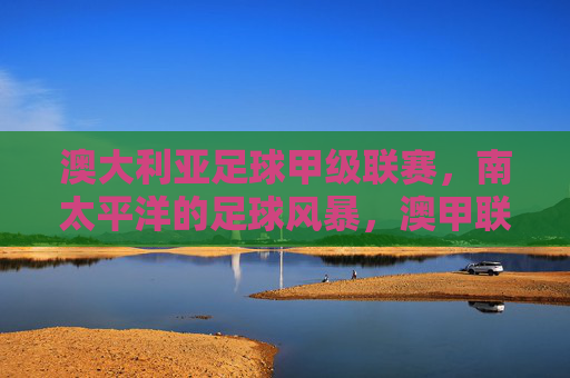澳大利亚足球甲级联赛,南太平洋的足球风暴,澳甲联赛,南太平洋足球风暴 澳大利亚足球甲级联赛,南太平洋的足球风暴,澳甲联赛,南太平洋足球风暴