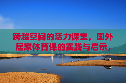 跨越空间的活力课堂,国外居家体育课的实践与启示,跨越空间的活力课堂,国外居家体育课的实践与启示 跨越空间的活力课堂,国外居家体育课的实践与启示,跨越空间的活力课堂,国外居家体育课的实践与启示