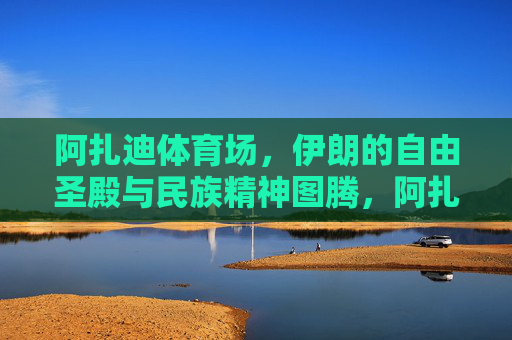 阿扎迪体育场,伊朗的自由圣殿与民族精神图腾,阿扎迪体育场,伊朗的自由圣殿与民族精神图腾 阿扎迪体育场,伊朗的自由圣殿与民族精神图腾,阿扎迪体育场,伊朗的自由圣殿与民族精神图腾