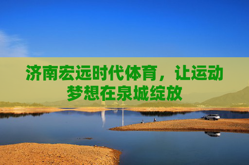 济南宏远时代体育,让运动梦想在泉城绽放 济南宏远时代体育,让运动梦想在泉城绽放