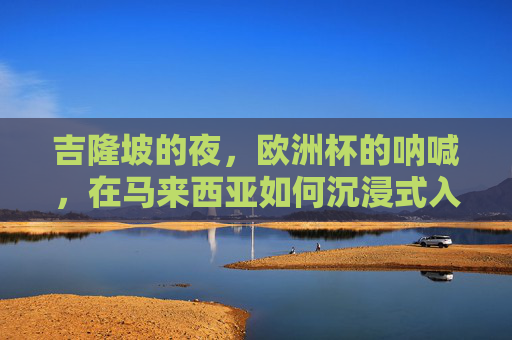 吉隆坡的夜,欧洲杯的呐喊,在马来西亚如何沉浸式入坑欧洲杯,吉隆坡夜,沉浸式入坑欧洲杯,呐喊与激情的夜 吉隆坡的夜,欧洲杯的呐喊,在马来西亚如何沉浸式入坑欧洲杯,吉隆坡夜,沉浸式入坑欧洲杯,呐喊与激情的夜