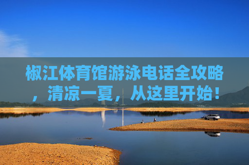 椒江体育馆游泳电话全攻略,清凉一夏,从这里开始!椒江体育馆游泳电话全攻略,清凉一夏从这里开始! 椒江体育馆游泳电话全攻略,清凉一夏,从这里开始!椒江体育馆游泳电话全攻略,清凉一夏从这里开始!