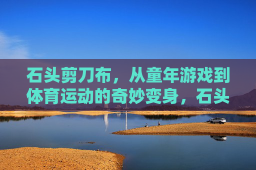 石头剪刀布，从童年游戏到体育运动的奇妙变身，石头剪刀布，从童年游戏到体育运动的奇妙变身
