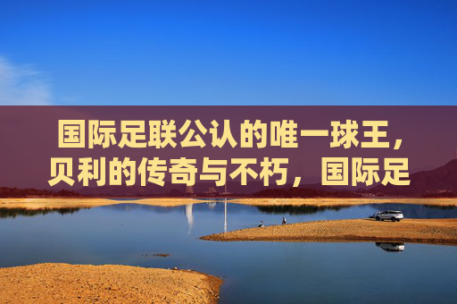 国际足联公认的唯一球王,贝利的传奇与不朽,国际足联公认的唯一球王贝利,传奇不朽 国际足联公认的唯一球王,贝利的传奇与不朽,国际足联公认的唯一球王贝利,传奇不朽