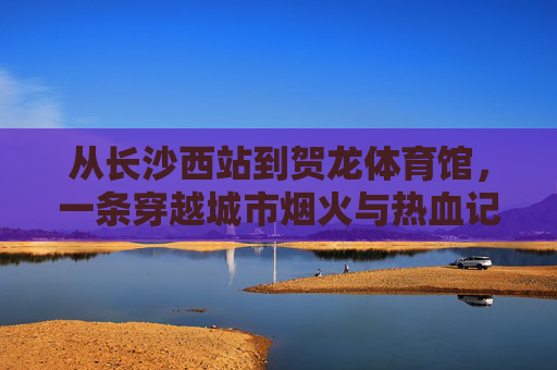 从长沙西站到贺龙体育馆,一条穿越城市烟火与热血记忆的出行路,从长沙西站到贺龙体育馆,穿越烟火与热血的记忆路 从长沙西站到贺龙体育馆,一条穿越城市烟火与热血记忆的出行路,从长沙西站到贺龙体育馆,穿越烟火与热血的记忆路