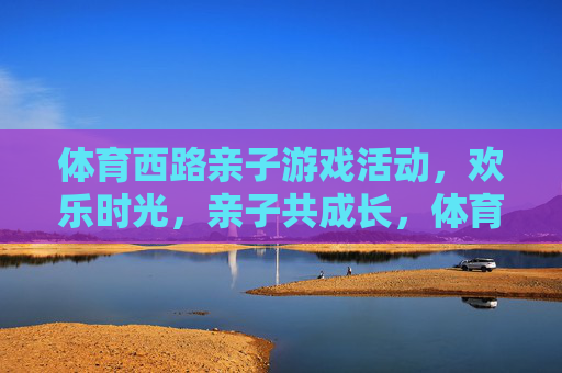 体育西路亲子游戏活动,欢乐时光,亲子共成长,体育西路亲子游戏,欢乐时光共成长 体育西路亲子游戏活动,欢乐时光,亲子共成长,体育西路亲子游戏,欢乐时光共成长