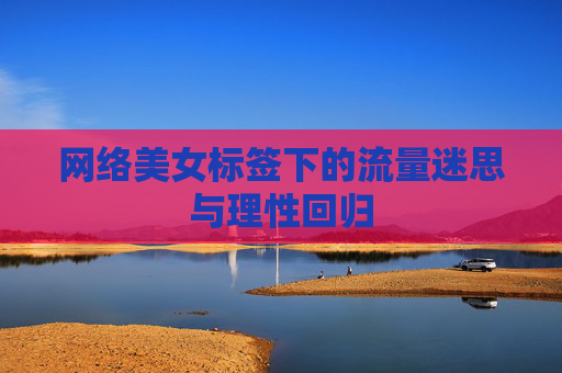 网络美女标签下的流量迷思与理性回归 网络美女标签下的流量迷思与理性回归