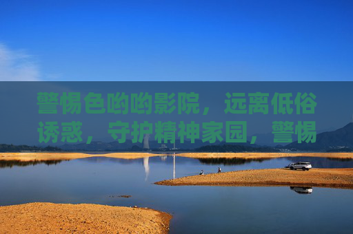 警惕色哟哟影院,远离低俗诱惑,守护精神家园,警惕低俗影院诱惑,守护精神家园 警惕色哟哟影院,远离低俗诱惑,守护精神家园,警惕低俗影院诱惑,守护精神家园