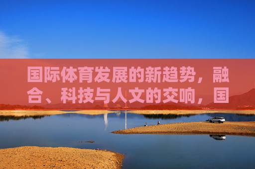 国际体育发展的新趋势,融合、科技与人文的交响,国际体育新趋势,融合、科技与人文的交响 国际体育发展的新趋势,融合、科技与人文的交响,国际体育新趋势,融合、科技与人文的交响