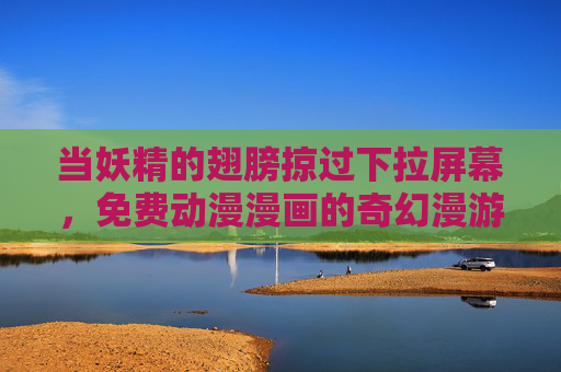 当妖精的翅膀掠过下拉屏幕,免费动漫漫画的奇幻漫游指南,妖精翅膀掠过屏幕,免费动漫漫画奇幻漫游指南 当妖精的翅膀掠过下拉屏幕,免费动漫漫画的奇幻漫游指南,妖精翅膀掠过屏幕,免费动漫漫画奇幻漫游指南