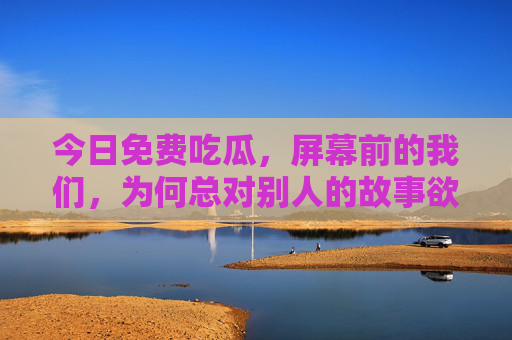 今日免费吃瓜,屏幕前的我们,为何总对别人的故事欲罢不能?为何总对别人的故事欲罢不能? 今日免费吃瓜,屏幕前的我们,为何总对别人的故事欲罢不能?为何总对别人的故事欲罢不能?