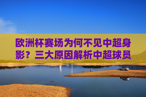 欧洲杯赛场为何不见中超身影？三大原因解析中超球员缺席之谜，欧洲杯赛场中超球员缺席之谜，三大原因解析