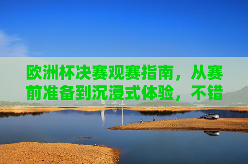 欧洲杯决赛观赛指南,从赛前准备到沉浸式体验,不错过每一刻激情,欧洲杯决赛观赛指南,从赛前准备到沉浸式体验,不错过每一刻激情 欧洲杯决赛观赛指南,从赛前准备到沉浸式体验,不错过每一刻激情,欧洲杯决赛观赛指南,从赛前准备到沉浸式体验,不错过每一刻激情