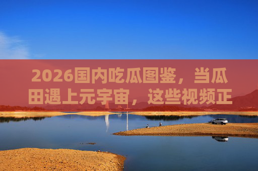 2026国内吃瓜图鉴,当瓜田遇上元宇宙,这些视频正在重塑吃瓜新姿势 2026国内吃瓜图鉴,当瓜田遇上元宇宙,这些视频正在重塑吃瓜新姿势