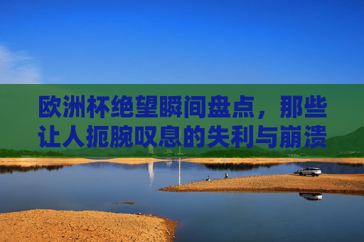 欧洲杯绝望瞬间盘点,那些让人扼腕叹息的失利与崩溃时刻,欧洲杯绝望瞬间盘点,扼腕叹息的失利与崩溃时刻 欧洲杯绝望瞬间盘点,那些让人扼腕叹息的失利与崩溃时刻,欧洲杯绝望瞬间盘点,扼腕叹息的失利与崩溃时刻