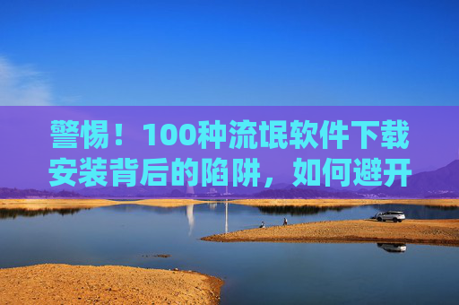 警惕!100种流氓软件下载安装背后的陷阱,如何避开你的电脑隐形杀手,警惕!流氓软件下载安装陷阱,避开电脑隐形杀手 警惕!100种流氓软件下载安装背后的陷阱,如何避开你的电脑隐形杀手,警惕!流氓软件下载安装陷阱,避开电脑隐形杀手