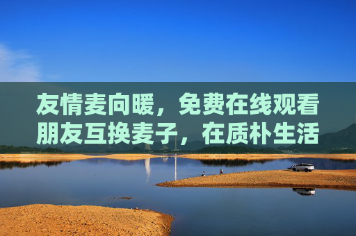 友情麦向暖,免费在线观看朋友互换麦子,在质朴生活里找回真挚情谊,麦向暖,朋友互换麦子,质朴生活里的真挚情谊 友情麦向暖,免费在线观看朋友互换麦子,在质朴生活里找回真挚情谊,麦向暖,朋友互换麦子,质朴生活里的真挚情谊