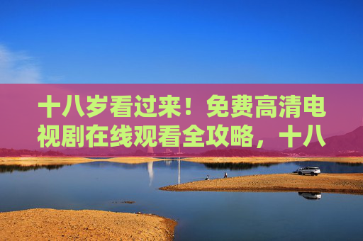 十八岁看过来!免费高清电视剧在线观看全攻略,十八岁看过来!免费高清电视剧在线观看全攻略 十八岁看过来!免费高清电视剧在线观看全攻略,十八岁看过来!免费高清电视剧在线观看全攻略