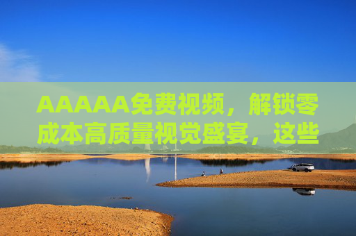 AAAAA免费视频,解锁零成本高质量视觉盛宴,这些渠道让你告别会员焦虑 AAAAA免费视频,解锁零成本高质量视觉盛宴,这些渠道让你告别会员焦虑