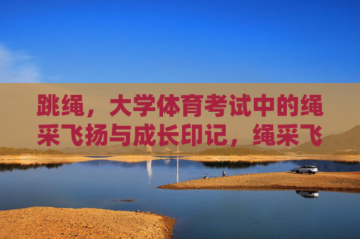 跳绳,大学体育考试中的绳采飞扬与成长印记,绳采飞扬,大学体育考试中的跳绳成长印记 跳绳,大学体育考试中的绳采飞扬与成长印记,绳采飞扬,大学体育考试中的跳绳成长印记