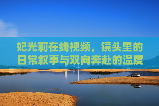 妃光莉在线视频,镜头里的日常叙事与双向奔赴的温度,妃光莉的镜头日常,双向奔赴的温度 妃光莉在线视频,镜头里的日常叙事与双向奔赴的温度,妃光莉的镜头日常,双向奔赴的温度