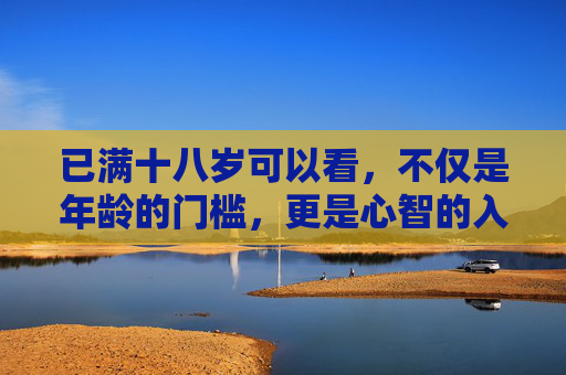 已满十八岁可以看,不仅是年龄的门槛,更是心智的入场券,十八岁,心智的入场券,而非年龄门槛 已满十八岁可以看,不仅是年龄的门槛,更是心智的入场券,十八岁,心智的入场券,而非年龄门槛