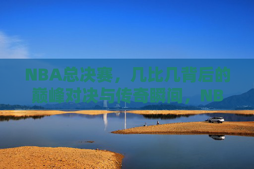 NBA总决赛,几比几背后的巅峰对决与传奇瞬间,NBA总决赛,比分背后的巅峰对决与传奇瞬间 NBA总决赛,几比几背后的巅峰对决与传奇瞬间,NBA总决赛,比分背后的巅峰对决与传奇瞬间