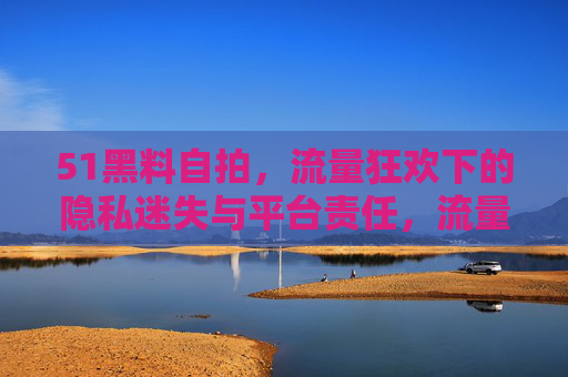 51黑料自拍,流量狂欢下的隐私迷失与平台责任,流量狂欢下的51黑料自拍,隐私迷失与平台责任 51黑料自拍,流量狂欢下的隐私迷失与平台责任,流量狂欢下的51黑料自拍,隐私迷失与平台责任