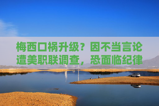 梅西口祸升级？因不当言论遭美职联调查，恐面临纪律处罚，梅西口祸升级！不当言论遭美职联调查恐被罚