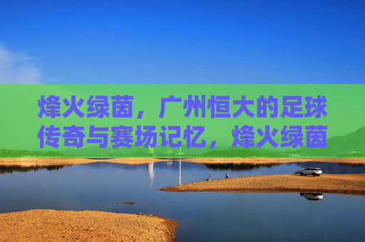 烽火绿茵,广州恒大的足球传奇与赛场记忆,烽火绿茵,广州恒大的足球传奇记忆 烽火绿茵,广州恒大的足球传奇与赛场记忆,烽火绿茵,广州恒大的足球传奇记忆