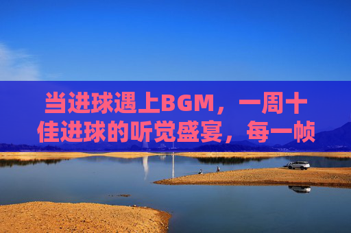 当进球遇上BGM,一周十佳进球的听觉盛宴,每一帧都燃炸!当进球遇上BGM,十佳进球的视听燃炸盛宴 当进球遇上BGM,一周十佳进球的听觉盛宴,每一帧都燃炸!当进球遇上BGM,十佳进球的视听燃炸盛宴
