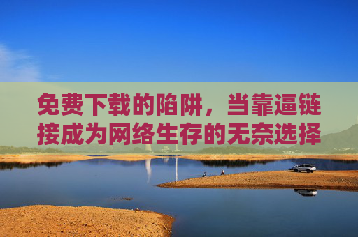 免费下载的陷阱,当靠逼链接成为网络生存的无奈选择,免费下载的陷阱,被迫链接成网络生存的无奈选择 免费下载的陷阱,当靠逼链接成为网络生存的无奈选择,免费下载的陷阱,被迫链接成网络生存的无奈选择