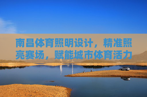 南昌体育照明设计,精准照亮赛场,赋能城市体育活力,南昌体育照明设计,精准照亮赛场,赋能城市体育活力 南昌体育照明设计,精准照亮赛场,赋能城市体育活力,南昌体育照明设计,精准照亮赛场,赋能城市体育活力
