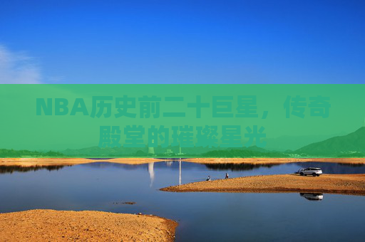 NBA历史前二十巨星,传奇殿堂的璀璨星光 NBA历史前二十巨星,传奇殿堂的璀璨星光