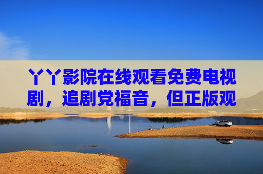 丫丫影院在线观看免费电视剧,追剧党福音,但正版观影更安心,丫丫影院免费看剧,追剧党福音,正版安心 丫丫影院在线观看免费电视剧,追剧党福音,但正版观影更安心,丫丫影院免费看剧,追剧党福音,正版安心