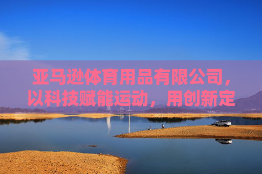 亚马逊体育用品有限公司,以科技赋能运动,用创新定义健康新未来,科技赋能运动,创新健康新未来 亚马逊体育用品有限公司,以科技赋能运动,用创新定义健康新未来,科技赋能运动,创新健康新未来