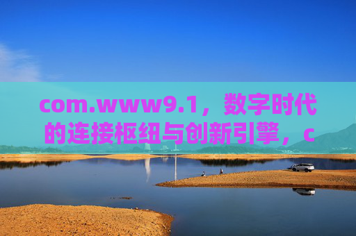 com.www9.1,数字时代的连接枢纽与创新引擎,com.www9.1,数字时代的连接枢纽与创新引擎 com.www9.1,数字时代的连接枢纽与创新引擎,com.www9.1,数字时代的连接枢纽与创新引擎