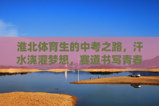 淮北体育生的中考之路,汗水浇灌梦想,赛道书写青春 淮北体育生的中考之路,汗水浇灌梦想,赛道书写青春
