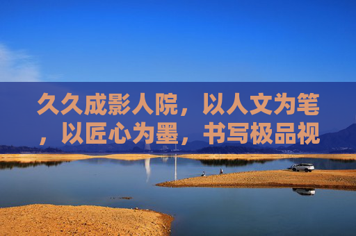 久久成影人院，以人文为笔，以匠心为墨，书写极品视频的时代答卷，成影人院，人文匠心绘时代极品视频答卷