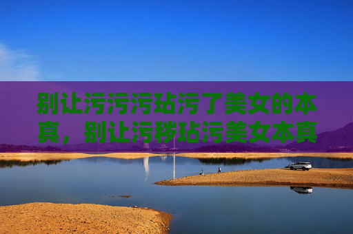 别让污污污玷污了美女的本真,别让污秽玷污美女本真 别让污污污玷污了美女的本真,别让污秽玷污美女本真