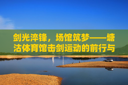 剑光淬锋，场馆筑梦——塘沽体育馆击剑运动的前行与回响，塘沽体育馆击剑，剑光淬锋步履回响