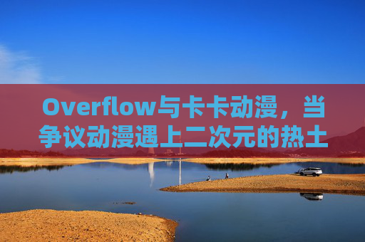 Overflow与卡卡动漫，当争议动漫遇上二次元的热土，争议动漫Overflow遇上二次元热土卡卡动漫