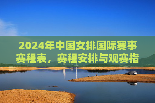 2024年中国女排国际赛事赛程表,赛程安排与观赛指南,2024年中国女排国际赛事赛程与观赛指南 2024年中国女排国际赛事赛程表,赛程安排与观赛指南,2024年中国女排国际赛事赛程与观赛指南