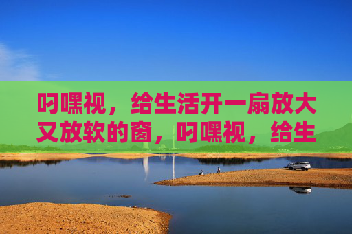 叼嘿视，给生活开一扇放大又放软的窗，叼嘿视，给生活开一扇放大又放软的窗