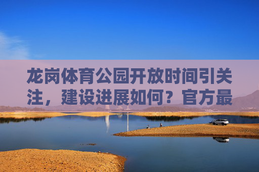 龙岗体育公园开放时间引关注，建设进展如何？官方最新消息来了，龙岗体育公园开放时间及建设进展引关注 官方最新消息来了